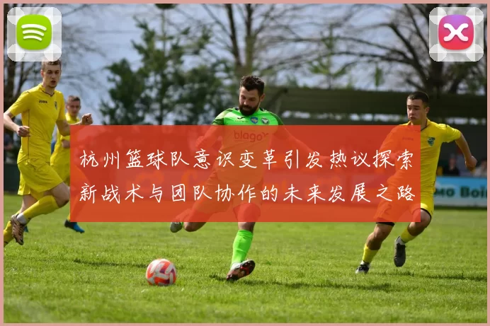 杭州篮球队意识变革引发热议探索新战术与团队协作的未来发展之路