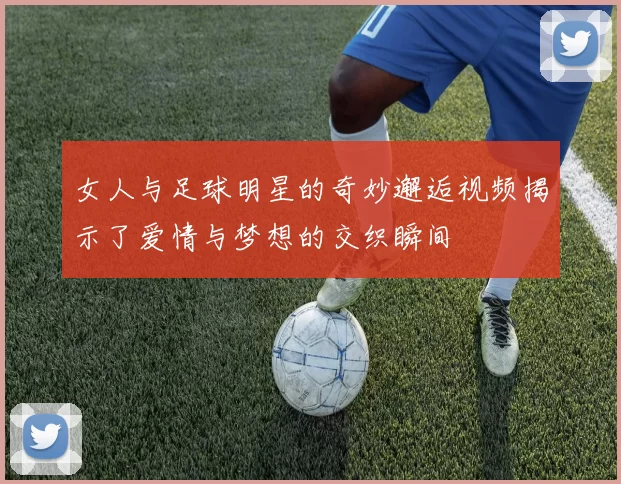 女人与足球明星的奇妙邂逅视频揭示了爱情与梦想的交织瞬间