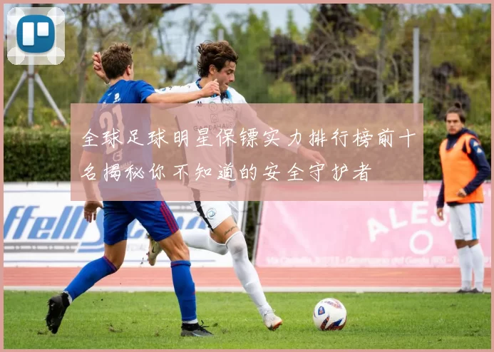 全球足球明星保镖实力排行榜前十名揭秘你不知道的安全守护者