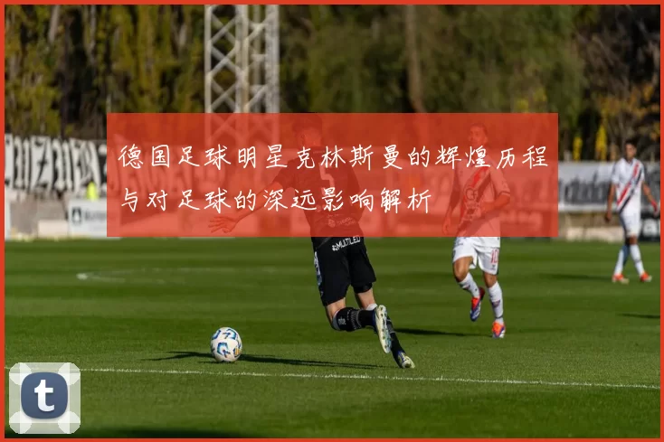 德国足球明星克林斯曼的辉煌历程与对足球的深远影响解析