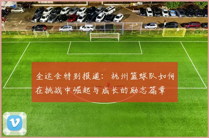 全运会特别报道：杭州篮球队如何在挑战中崛起与成长的励志篇章