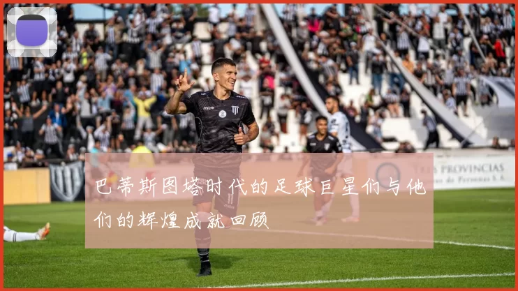 巴蒂斯图塔时代的足球巨星们与他们的辉煌成就回顾