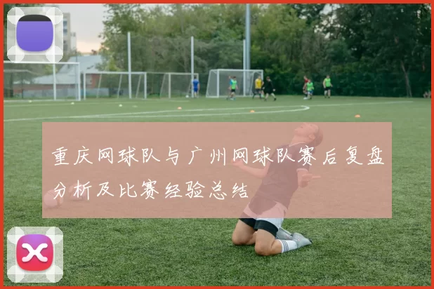 重庆网球队与广州网球队赛后复盘分析及比赛经验总结