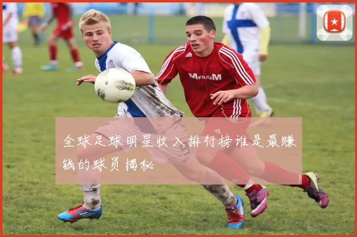 全球足球明星收入排行榜谁是最赚钱的球员揭秘