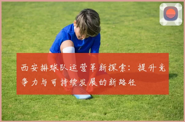 西安排球队运营革新探索：提升竞争力与可持续发展的新路径