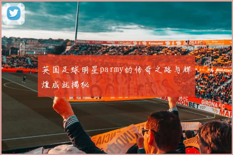 英国足球明星parmy的传奇之路与辉煌成就揭秘