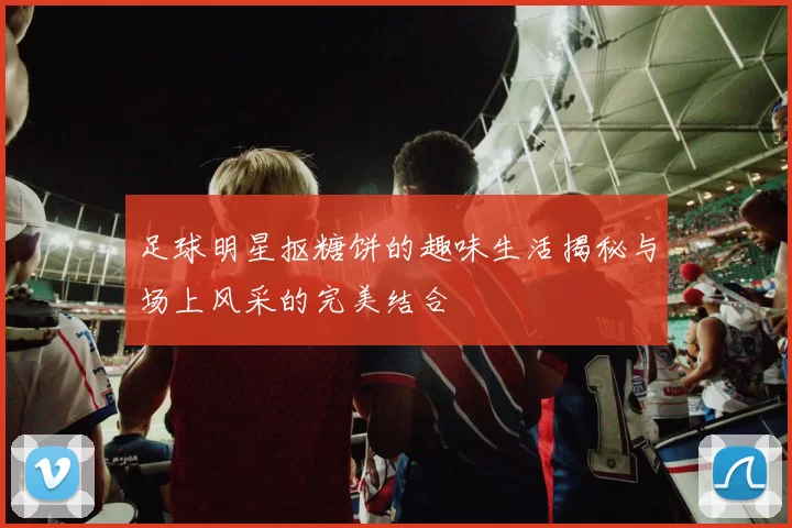 足球明星抠糖饼的趣味生活揭秘与场上风采的完美结合